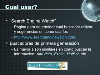 Cual usar?

• “Search Engine Watch”
  – Pagina para determinar cual buscador utilizar
    y sugerencias en como usarlos
  – http://www.searchenginewatch.com/
• Buscadores de primera generación
  – La mayoría son similares en cómo buscan la
    informacion: AltaVista, Excite, HotBot, etc.
 