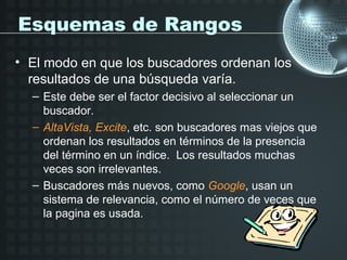 Esquemas de Rangos
• El modo en que los buscadores ordenan los
  resultados de una búsqueda varía.
  – Este debe ser el factor decisivo al seleccionar un
    buscador.
  – AltaVista, Excite, etc. son buscadores mas viejos que
    ordenan los resultados en términos de la presencia
    del término en un índice. Los resultados muchas
    veces son irrelevantes.
  – Buscadores más nuevos, como Google, usan un
    sistema de relevancia, como el número de veces que
    la pagina es usada.
 
