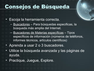 Consejos de Búsqueda

• Escoja la herramienta correcta.
  – Buscadores – Para búsquedas especificas, la
    búsqueda más amplia del Internet.
  – Buscadores de Materias específicas – Tipos
    específicos de información (números de teléfonos,
    informes técnicos, artículos científicos)
• Aprenda a usar 2 o 3 buscadores.
• Utilice la búsqueda avanzada y las páginas de
  ayuda.
• Practique, Juegue, Explore.
 