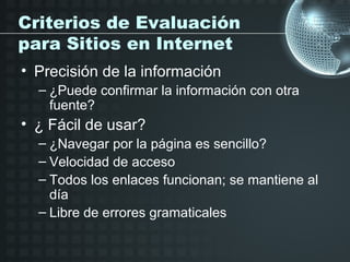 Criterios de Evaluación
para Sitios en Internet
• Precisión de la información
  – ¿Puede confirmar la información con otra
    fuente?
• ¿ Fácil de usar?
  – ¿Navegar por la página es sencillo?
  – Velocidad de acceso
  – Todos los enlaces funcionan; se mantiene al
    día
  – Libre de errores gramaticales
 