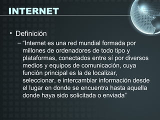 INTERNET

• Definición
  – “Internet es una red mundial formada por
    millones de ordenadores de todo tipo y
    plataformas, conectados entre sí por diversos
    medios y equipos de comunicación, cuya
    función principal es la de localizar,
    seleccionar, e intercambiar información desde
    el lugar en donde se encuentra hasta aquella
    donde haya sido solicitada o enviada”
 