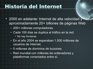 Historia del Internet

• 2000 en adelante: Internet de alta velocidad y
  aproximadamente 20+ billones de páginas Web
  – 200+ millones computadoras
  – Cada 100 días se duplica el tráfico en la red.
     • No hay fronteras
  – En el año 2004 se esperaban 1.000 millones de
    usuarios de Internet.
  – 5 millones de dominios de buzones.
  – Red mundial con millones de ordenadores y
    plataformas conectados entre sí.
 