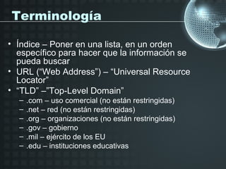Terminología

• Índice – Poner en una lista, en un orden
  específico para hacer que la información se
  pueda buscar
• URL (“Web Address”) – “Universal Resource
  Locator”
• “TLD” –”Top-Level Domain”
  –   .com – uso comercial (no están restringidas)
  –   .net – red (no están restringidas)
  –   .org – organizaciones (no están restringidas)
  –   .gov – gobierno
  –   .mil – ejército de los EU
  –   .edu – instituciones educativas
 
