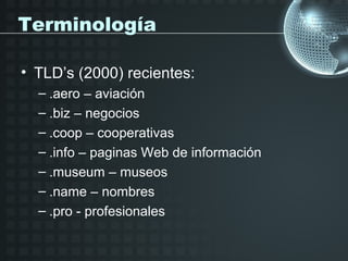 Terminología

• TLD’s (2000) recientes:
  – .aero – aviación
  – .biz – negocios
  – .coop – cooperativas
  – .info – paginas Web de información
  – .museum – museos
  – .name – nombres
  – .pro - profesionales
 