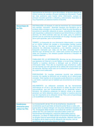 menospreciar la dirección o guía del profesor- el alumno dispone de
infinito número de canales y de gran cantidad de información. Puede
ser más autónomo para buscar dicha información, aunque en
principio necesite aprender a utilizarla y seleccionarla. Esta labor es
muy importante y la deberá enseñar el docente.
Desventajas de
las TICs
DISTRACCIÓN. El docente no sólo es transmisor de conocimientos
sino también “educador”. Aprender requiere una disciplina que el
profesor debe conseguir en sus alumnos. Parte de esta disciplina se
encuentra en aprender utilizando el cauce, consultando las páginas
web requeridas o utilizando la mecánica que transmitimos a nuestros
alumnos. Es difícil controlar este tipo de aulas, pero no podemos
permitir que se confunda el aprendizaje con el juego. El juego puede
servir para aprender, pero no al contrario.
TIEMPO. La búsqueda de una información determinada o concreta
en un infinito número de canales e innumerables fuentes supone
tiempo. Por ello, es importante saber “buscar” dicha información
utilizando los diferentes buscadores y los distintos sistemas de
búsqueda avanzada que cada uno de ellos contenga. Por eso
decimos que “el tiempo es oro”, sobre todo cuando los tiempos de
clase son limitados y los retrasos pueden llevarnos a fracasar en
nuestros objetivos.
FIABILIDAD DE LA INFORMACIÓN. Muchas de las informaciones
que aparecen en Internet o no son fiables, o no son lícitas. Debemos
enseñar a nuestros alumnos a distinguir qué se entiende por
información fiable. Para ello es importante que enseñemos cuáles
son las fuentes que dan garantía de la validez del conocimiento que
se transmite. Muchas veces solo con la iteración se podrá saber que
es y qué no es lo adecuado.
PARCIALIDAD. En muchas ocasiones ocurrirá que podremos
conocer con rapidez la definición por el sentido de un determinado
concepto. Esta rapidez en la búsqueda puede llevarnos a confusión
y, por tanto, a pensar que la realidad que encontramos es la línea a
seguir.
AISLAMIENTO. La utilización constante de las herramientas
informáticas en el día a día del alumno lo aislan de otras formas
comunicativas, que son fundamentales en su desarrollo social y
formativo. No podemos anteponer la relación virtual a la relación
personal, por tanto debemos educar y enseñar a nuestros alumnos
que tan importante es la utilización de las TICs como el aprendizaje
y la sociabilidad con los que lo rodean.
Condiciones
necesarias para
utilizar las TICs
La incorporación de las TIC en la enseñanza, requiere de
condiciones que le permitan al docente poder llevar a cabo una
buena labor si desea trabajar con recursos didácticos basados en
TIC. El docente debe mostrar una actitud de cambio y aprender a
utilizar las TIC y la institución educativa debe contar con
herramientas tecnológicas y espacios adecuados para su
utilización. La clase no debe perder el horizonte planteado, que
va dirigido hacia el aprendizaje del estudiante, dejando claro que
el objetivo de la clase no es la utilización del recurso, sino el
aprendizaje que se pueda obtener con éste.
 
