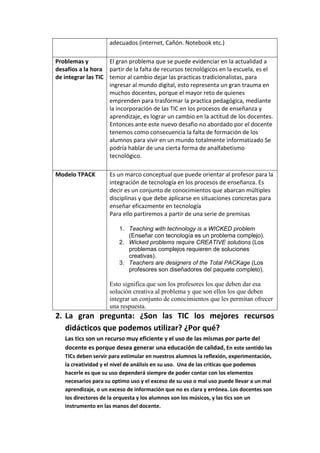 adecuados (internet, Cañón. Notebook etc.)
Problemas y
desafíos a la hora
de integrar las TIC
El gran problema que se puede evidenciar en la actualidad a
partir de la falta de recursos tecnológicos en la escuela, es el
temor al cambio dejar las practicas tradicionalistas, para
ingresar al mundo digital, esto representa un gran trauma en
muchos docentes, porque el mayor reto de quienes
emprenden para trasformar la practica pedagógica, mediante
la incorporación de las TIC en los procesos de enseñanza y
aprendizaje, es lograr un cambio en la actitud de los docentes.
Entonces ante este nuevo desafio no abordado por el docente
tenemos como consecuencia la falta de formación de los
alumnos para vivir en un mundo totalmente informatizado Se
podría hablar de una cierta forma de analfabetismo
tecnológico.
Modelo TPACK Es un marco conceptual que puede orientar al profesor para la
integración de tecnología en los procesos de enseñanza. Es
decir es un conjunto de conocimientos que abarcan múltiples
disciplinas y que debe aplicarse en situaciones concretas para
enseñar eficazmente en tecnología
Para ello partiremos a partir de una serie de premisas
1. Teaching with technology is a WICKED problem
(Enseñar con tecnología es un problema complejo).
2. Wicked problems require CREATIVE solutions (Los
problemas complejos requieren de soluciones
creativas).
3. Teachers are designers of the Total PACKage (Los
profesores son diseñadores del paquete completo).
Esto significa que son los profesores los que deben dar esa
solución creativa al problema y que son ellos los que deben
integrar un conjunto de conocimientos que les permitan ofrecer
una respuesta.
2. La gran pregunta: ¿Son las TIC los mejores recursos
didácticos que podemos utilizar? ¿Por qué?
Las tics son un recurso muy eficiente y el uso de las mismas por parte del
docente es porque desea generar una educación de calidad, En este sentido las
TICs deben servir para estimular en nuestros alumnos la reflexión, experimentación,
la creatividad y el nivel de análisis en su uso. Una de las criticas que podemos
hacerle es que su uso dependerá siempre de poder contar con los elementos
necesarios para su optimo uso y el exceso de su uso o mal uso puede llevar a un mal
aprendizaje, o un exceso de información que no es clara y errónea. Los docentes son
los directores de la orquesta y los alumnos son los músicos, y las tics son un
instrumento en las manos del docente.
 