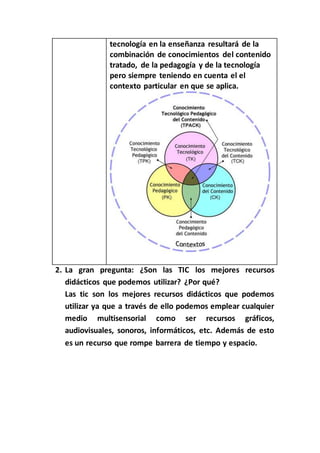 tecnología en la enseñanza resultará de la
combinación de conocimientos del contenido
tratado, de la pedagogía y de la tecnología
pero siempre teniendo en cuenta el el
contexto particular en que se aplica.
2. La gran pregunta: ¿Son las TIC los mejores recursos
didácticos que podemos utilizar? ¿Por qué?
Las tic son los mejores recursos didácticos que podemos
utilizar ya que a través de ello podemos emplear cualquier
medio multisensorial como ser recursos gráficos,
audiovisuales, sonoros, informáticos, etc. Además de esto
es un recurso que rompe barrera de tiempo y espacio.
 