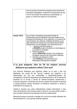 reto de quienes emprenden proyectos para transformar
la práctica pedagógica, mediante la incorporación de las
TIC en los proceso de enseñanza y aprendizaje, es
lograr un cambio de actitud en los docentes.
Modelo TPACK Es un marco conceptual que puede orientar al
profesorado para la integración de la tecnología en los
procesos de enseñanza. Es en definitiva, un conjunto de
conocimientos que abarcan múltiples disciplinas y que
debe aplicarse en situaciones concretas para enseñar,
eficazmente, con tecnologías. Sus dimensiones son:
1. . Teaching with technology is
a WICKED problem (Enseñar con tecnología es
un problema complejo).
2. Wicked problems
require CREATIVE solutions (Los problemas
complejos requieren de soluciones creativas).
3. Teachers are designers of the
Total PACKage (Los profesores son
diseñadores del paquete completo).
2. La gran pregunta: ¿Son las TIC los mejores recursos
didácticos que podemos utilizar? ¿Por qué?
Los recursos didácticos que podemos utilizar en el aula y que son
diseñados con ayuda de las Tics;son mejores con respecto a los
tradicionales por que son reutilizables y distribuibles,pueden ser
compartidos a través de dispositivos de almacenamiento y de la internet.los
docentes en el mundo a través de internet,comparten experiencias y
recursos educativos, mostrando que las tics superan las barreras de tiempo
y espacio.ademas porque favorecen el interés,la motivación y faciita la
diversidad en el aula.por ej:
Interés:un docente que utiiza habitualmente medios informaticos o bien
otras herramientas comunicativas atrae al alumno y le hace perder miedo a
ese concepto inicial;como por ejemplo el area de matematicas.
Motivación:porque le permite investigar de una forma sencilla utilizando las
herramientas tics o si le permite aprender jugando.
 