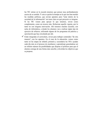 las TIC entran en la escuela tenemos que pensar muy profundamente
acerca de su sentido. Y esta es quizás la trampa en la que nos han metido
las medidas políticas, que envían aparatos para "estar dentro de la
sociedad de la información" sin tener claro en qué proyecto se integran.
Si las TIC vienen para apoyar lo que tenemos, sirven como
complemento, como un recurso más. Refuerzan aquello vigente, por lo
tanto no son ninguna innovación. Ahí tenemos muchas escuelas, con
aulas de informática, a donde los alumnos van a realizar algún tipo de
ejercicio de refuerzo, utilizando alguno de los programas de práctica y
ejercitación que hay circulando por ahí.
 Están integradas al curriculum, sirven para trabajar contenidos "de otra
manera", con los aparatos. En el caso de la educación, vemos como
tanto en las etapas de infantil, primaria y secundaria las TICs ayudan
cada día más en el proceso de enseñanza y aprendizaje generándose así
un infinito número de posibilidades que dispone el profesor para que el
alumno consiga de una forma más sencilla y divertida los objetivos que
se propone.
 