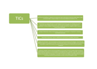 TICs las TIC en la enseñanza, requiere de condiciones que le permitan al docente poder llevar a cabo
una buena labor si desea trabajar con recursos didácticos basados en TIC
Las TIC ofrecen al campo educativo una diversidad de herramientas que al ser utilizadas de manera
adecuada y bien dirigidas pueden ayudar a obtener buenos resultados en el aprendizaje de los
estudiantes. En ellos se pueden integrar los textos, sonidos, animaciones, imágenes, videos, lo que se
conoce como multimedia.
Ventajas: Motivación; Interes; Interactividad; Cooperacion; Aprendizaje en “Feed-Back”; Iniciativa y
Creatividad; Autonomía
Desventajas; Distracción; Tiempo; Fiabilidad de la información; Parcialidad; Aislamiento
posibles vias de interes : 1) El conocimiento y uso de las nuevas herramientas tecnológicas. 2) Las TIC como
método de apoyo en la enseñanza curricular. 3) La educación online o e-learning, que genera una nueva forma
de aprender a través de la creación y el acceso a contenido basada en la interacción entre alumnos y
profesores.
porblemas y desafios: Falta de recursos tecnológicos en la escuela; El temor al cambio; Dejar las prácticas
tradicionalistas para entrar en el mundo digital; La necesidad de volver a aprender a aprender. Los docentes
tienen la tarea de: capacitarse en el uso de las TIC para aprovechar al máximo sus ventajas, replantear nuevos
métodos de aprendizaje; Los videojuegos, la televisión, el entorno tecnológico en general generaron desafíos
que hay que enfrentar ya que pueden ser útiles a la hora de trabajar en clase.
 