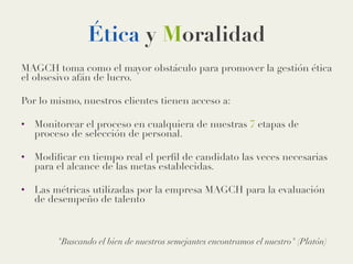 Ética y Moralidad
MAGCH toma como el mayor obstáculo para promover la gestión ética
el obsesivo afán de lucro.

Por lo mismo, nuestros clientes tienen acceso a:

•  Monitorear el proceso en cualquiera de nuestras 7 etapas de
proceso de selección de personal.
•  Modiﬁcar en tiempo real el perﬁl de candidato las veces necesarias
para el alcance de las metas establecidas.
•  Las métricas utilizadas por la empresa MAGCH para la evaluación
de desempeño de talento

Buscando el bien de nuestros semejantes encontramos el nuestro (Platón)
 