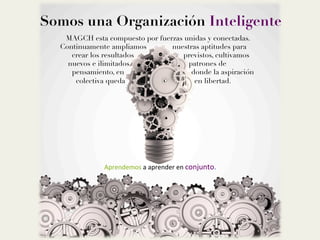 Somos una Organización Inteligente
MAGCH esta compuesto por fuerzas unidas y conectadas. 
Continuamente ampliamos nuestras aptitudes para 
crear los resultados previstos, cultivamos 
nuevos e ilimitados patrones de 
pensamiento, en donde la aspiración 
colectiva queda en libertad. 

	
  
	
  
	
  
	
  
	
  
	
  
	
  
	
  
Aprendemos	
  a	
  aprender	
  en	
  conjunto.	
  	
  	
  
 