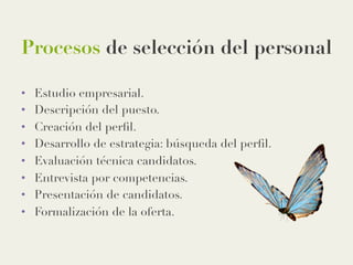 Procesos de selección del personal
•  Estudio empresarial.
•  Descripción del puesto.
•  Creación del perﬁl.
•  Desarrollo de estrategia: búsqueda del perﬁl.
•  Evaluación técnica candidatos.
•  Entrevista por competencias.
•  Presentación de candidatos.
•  Formalización de la oferta. 
 