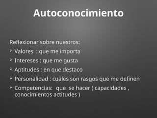 Autoconocimiento
Reflexionar sobre nuestros:
 Valores : que me importa
 Intereses : que me gusta
 Aptitudes : en que destaco
 Personalidad : cuales son rasgos que me definen
 Competencias: que se hacer ( capacidades ,
conocimientos actitudes )
 