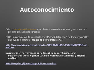 Autoconocimiento
Existen portales web internet que ofrecen herramientas para guiarte en este
proceso de autoconocimiento
CLOE una aplicación desarrollada por el Servei d'Ocupació de Catalunya (SOC)
que ayuda a definir el propio objetivo profesional
http://www.oficinadetreball.cat/cloe/ST?LANGUAGE=ES&CNMACTION=sh
owIntro
Impulsa Gijón herramienta para descubrir tu perfil profesional
desarrollada por la Agencia Local de Promoción Económica y empleo
de Gijon
http://empleo.gijon.es/page/849-autoanalisis
 