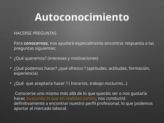 Autoconocimiento
HACERSE PREGUNTAS
Para conocernos, nos ayudará especialmente encontrar respuesta a las
preguntas siguientes:
 ¿Qué queremos? (intereses y motivaciones)
 ¿Qué podemos hacer? ¿qué ofrezco ? (aptitudes, actitudes, formación,
experiencia)
 ¿Qué que aceptaría hacer ? ( horarios, trabajo nocturno,..)
Conocerse uno mismo más allá de lo que queráis ser o nos gustaría
hacer, buscando lo que en realidad somos, nos conducirá
definitivamente a encontrar nuestro perfil profesional, lo que podemos
aportar al mercado laboral.
 