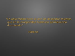 ”La adversidad tiene el don de despertar talentos
que en la prosperidad hubiesen permanecido
durmiendo.”
Horacio
 