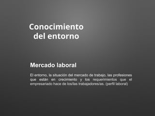 Conocimiento
del entorno
Mercado laboral
El entorno, la situación del mercado de trabajo, las profesiones
que están en crecimiento y los requerimientos que el
empresariado hace de los/las trabajadores/as. (perfil laboral)
 