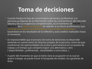 Toma de decisiones
• Cuando finaliza la fase de conocimiento personal y profesional, y la
persona ya dispone de la información sobre las características del mercado
laboral y de sus exigencias competenciales, es el momento de HACER
BALANCE en y tome una decisión en relación a su futuro profesional y que
concrete sus objetivos profesionales a corto, medio y largo plazo,
basándose en los resultados de la reflexión y auto-análisis realizados hasta
el momento.
• Es imprescindible que el proceso de toma de decisiones se desarrolle
teniendo en cuenta tanto los factores propios de la persona, como los que
condicionan las oportunidades de acceso y permanencia en un puesto de
trabajo y el tiempo que comporta lograr una alternativa u otra
( disponibilidad , preferencias, necesidades a corto plazo, ) .
• A partir del momento en que se tiene clara la ocupación en la cual se
quiere trabajar, se puede iniciar la búsqueda de empleo con garantías de
éxito.
 