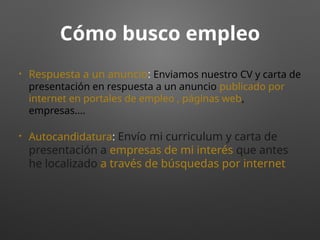 Cómo busco empleo
• Respuesta a un anuncio: Enviamos nuestro CV y carta de
presentación en respuesta a un anuncio publicado por
internet en portales de empleo , páginas web,
empresas….
• Autocandidatura: Envío mi curriculum y carta de
presentación a empresas de mi interés que antes
he localizado a través de búsquedas por internet
 