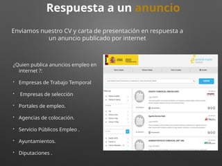 ¿Quien publica anuncios empleo en
internet ?:
• Empresas de Trabajo Temporal
• Empresas de selección
• Portales de empleo.
• Agencias de colocación.
• Servicio Públicos Empleo .
• Ayuntamientos.
• Diputaciones .
Respuesta a un anuncio
Enviamos nuestro CV y carta de presentación en respuesta a
un anuncio publicado por internet
 