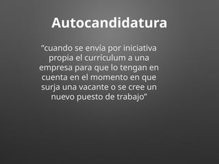Autocandidatura
“cuando se envía por iniciativa
propia el currículum a una
empresa para que lo tengan en
cuenta en el momento en que
surja una vacante o se cree un
nuevo puesto de trabajo”
 