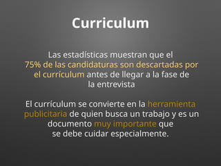 Curriculum
Las estadísticas muestran que el
75% de las candidaturas son descartadas por
el currículum antes de llegar a la fase de
la entrevista
El currículum se convierte en la herramienta
publicitaria de quien busca un trabajo y es un
documento muy importante que
se debe cuidar especialmente.
 