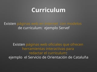 Curriculum
Existen páginas web en internet con modelos
de curriculum: ejemplo Servef
Existen páginas web oficiales que ofrecen
herramientas interactivas para
redactar el curriculum:
ejemplo el Servicio de Orientación de Cataluña
 