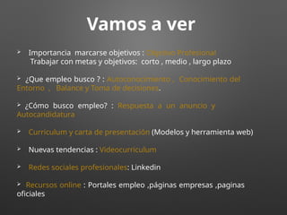 Vamos a ver
 Importancia marcarse objetivos : Objetivo Profesional
Trabajar con metas y objetivos: corto , medio , largo plazo
 ¿Que empleo busco ? : Autoconocimiento , Conocimiento del
Entorno , Balance y Toma de decisiones.
 ¿Cómo busco empleo? : Respuesta a un anuncio y
Autocandidatura
 Curriculum y carta de presentación (Modelos y herramienta web)
 Nuevas tendencias : Videocurriculum
 Redes sociales profesionales: Linkedin
 Recursos online : Portales empleo ,páginas empresas ,paginas
oficiales
 