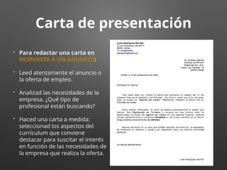 Carta de presentación
• Para redactar una carta en
RESPUESTA A UN ANUNCIO:
• Leed atentamente el anuncio o
la oferta de empleo.
• Analizad las necesidades de la
empresa. ¿Qué tipo de
profesional están buscando?
• Haced una carta a medida:
seleccionad los aspectos del
currículum que conviene
destacar para suscitar el interés
en función de las necesidades de
la empresa que realiza la oferta.
 