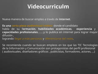 Videocurriculm
Nueva manera de buscar empleo a través de internet.
Es una corta pieza audiovisual (video) donde el candidato
habla de su formación, habilidades académicas, experiencia y
capacidades profesionales........y lo publica en internet para lograr mayor
difusión ,
logrando llegar a más personas y diferenciarse del resto.
Se recomienda cuando se buscan empleos en los que las TIC Tecnologías
de la Información y Comunicación son protagonistas del perfil profesional
( audiovisuales, diseñadores gráficos , publicistas, formadores, actores, …)
 