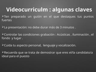 Videocurriculm : algunas claves
Ten preparado un guión en el que destaques tus puntos
fuertes
La presentación: no debe durar más de 3 minutos .
Controlar las condiciones grabación : Acústicas , iluminación , el
fondo y lugar .
Cuida tu aspecto personal, lenguaje y vocalización.
Recuerda que se trata de demostrar que eres el/la candidato/a
ideal para el puesto
 