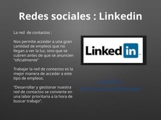 Redes sociales : Linkedin
La red de contactos :
Nos permite acceder a una gran
cantidad de empleos que no
llegan a ver la luz, sino que se
cubren antes de que se anuncien
"oficialmente”
Trabajar la red de contactos es la
mejor manera de acceder a este
tipo de empleos.
“Desarrollar y gestionar nuestra
red de contactos se convierte en
una labor prioritaria a la hora de
buscar trabajo”.
Linkedin :
Red social profesional
 