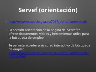 Servef (orientación)
• http://www.ocupacio.gva.es:7017/portal/web/servef/
• La sección orientación de la pagina del Servef te
ofrece documentos, videos y herramientas utiles para
la búsqueda de empleo
• Te permite acceder a su curso interactivo de búsqueda
de empleo
http://www.ocupacio.gva.es:7017/portal/web/servef/c
urso-online
 