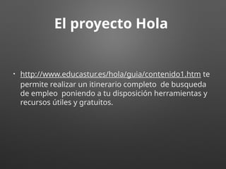 El proyecto Hola
• http://www.educastur.es/hola/guia/contenido1.htm te
permite realizar un itinerario completo de busqueda
de empleo poniendo a tu disposición herramientas y
recursos útiles y gratuitos.
 
