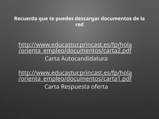 Recuerda que te puedes descargar documentos de la
red
http://www.educastur.princast.es/fp/hola
/orienta_empleo/documentos/carta2.pdf
Carta Autocandidatura
http://www.educastur.princast.es/fp/hola
/orienta_empleo/documentos/carta1.pdf
Carta Respuesta oferta
 