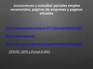 Acostúmbrate a consultar portales empleo
reconocidos, páginas de empresas y paginas
oficiales
http://www.ocupacio.gva.es:7017/portal/web/servef/
http://www.sepe.es/
https://ec.europa.eu/eures/page/homepage?lang=es
SERVEF, SEPE y Portal EURES.
 