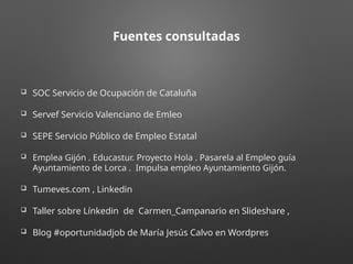 Fuentes consultadas
 SOC Servicio de Ocupación de Cataluña
 Servef Servicio Valenciano de Emleo
 SEPE Servicio Público de Empleo Estatal
 Emplea Gijón . Educastur. Proyecto Hola . Pasarela al Empleo guía
Ayuntamiento de Lorca . Impulsa empleo Ayuntamiento Gijón.
 Tumeves.com , Linkedin.
 Taller sobre Línkedin de Carmen_Campanario en Slideshare ,
 Blog #oportunidadjob de María Jesús Calvo en Wordpres.
 