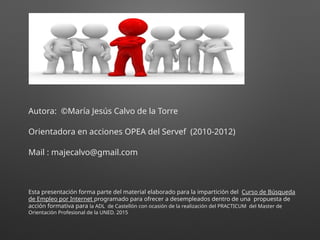 Autora: ©María Jesús Calvo de la Torre
Orientadora en acciones OPEA del Servef (2010-2012)
Mail : majecalvo@gmail.com
Esta presentación forma parte del material elaborado para la impartición del Curso de Búsqueda
de Empleo por Internet programado para ofrecer a desempleados dentro de una propuesta de
acción formativa para la ADL de Castellón con ocasión de la realización del PRACTICUM del Master de
Orientación Profesional de la UNED. 2015
 