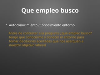 Que empleo busco
• Autoconocimiento /Conocimiento entorno
Antes de contestar a la pregunta ¿qué empleo busco?
tengo que conocerme y conocer el entorno para
tomar decisiones acertadas que nos acerquen a
nuestro objetivo laboral
 