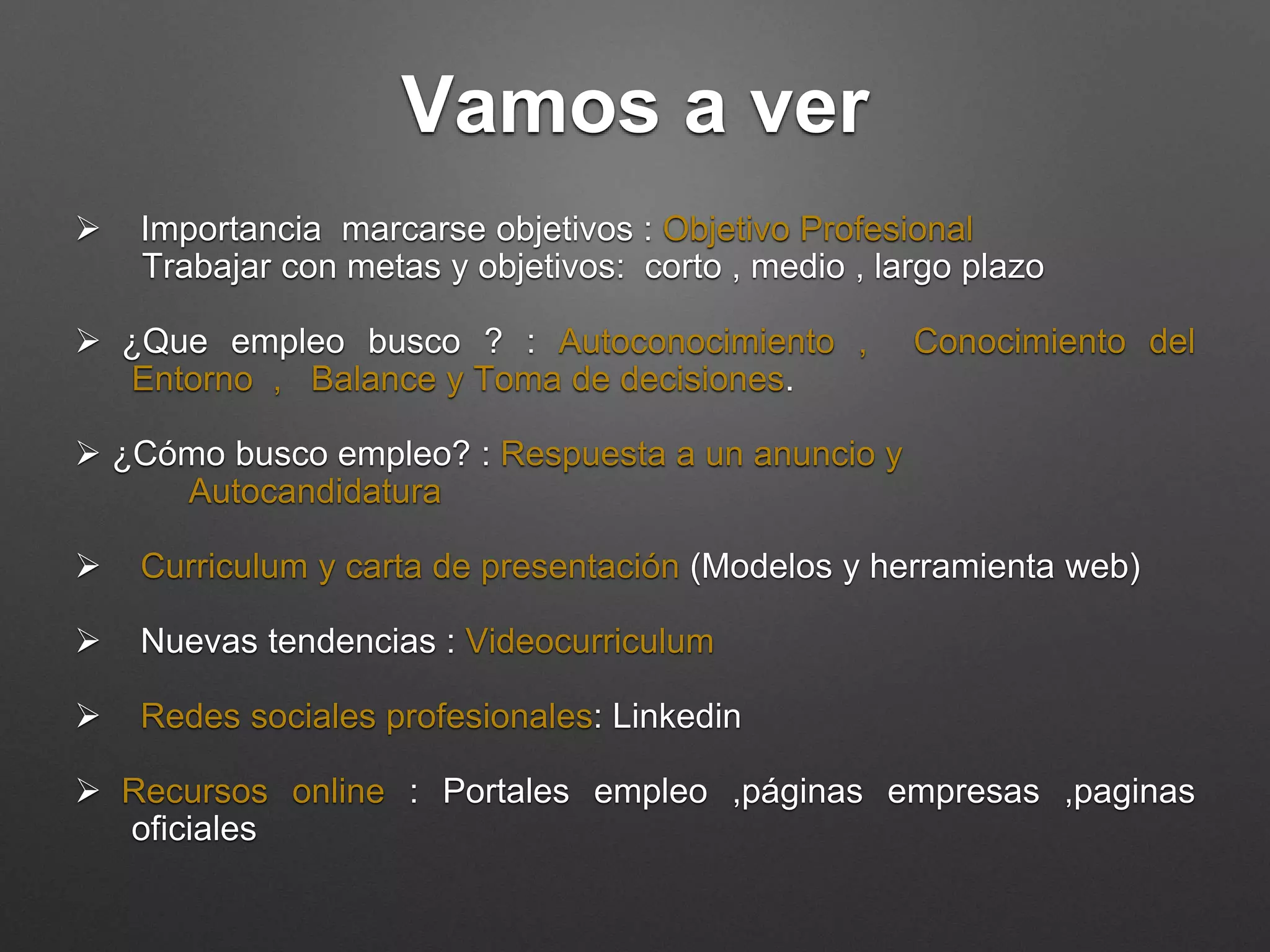 Vamos a ver
 Importancia marcarse objetivos : Objetivo Profesional
Trabajar con metas y objetivos: corto, medio , largo plazo
 ¿Que empleo busco ?: Autoconocimiento, Conocimiento del
Entorno, Balance y Toma de decisiones.
 ¿Cómo busco empleo? : Respuesta a un anuncio y
Autocandidatura
 Curriculum y carta de presentación (Modelos y herramienta web)
 Nuevas tendencias : Videocurriculum
 Redes sociales profesionales: Linkedin
 Recursos online: Portales empleo, páginas empresas, paginas
oficiales
 