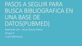 PASOS A SEGUIR PARA
BUSCA BIBLIOGRAFICA EN
UNA BASE DE
DATOS(PUBMED)
Realizado por : Jesús García Palma
Grupo 4
1 de Enfermeria
 