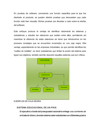 En pruebas de software, conociendo una función específica para la que fue
diseñado el producto, se pueden diseñar pruebas que demuestren que cada
función está bien resuelta. Dichas pruebas son llevadas a cabo sobre la interfaz
del software.
Este enfoque produce la ventaja de identificar claramente los sistemas y
subsistemas y estudiar las relaciones que existen entre ellos, permitiendo así
maximizar la eficiencia de estas relaciones sin tener que introducirnos en los
procesos complejos que se encuentran encerrados en una caja negra. Otra
ventaja, especialmente en las empresas industriales, es que permite identificar los
“cuellos de botellas”, es decir subsistemas que limitan la acción del sistema para
lograr sus objetivos; también permite descubrir aquellos sistemas que son críticos.
En un
EJEMPLOS DE CAJA NEGRA
SISTEMA EDUCACIONAL DE UN PAIS:
El ejecutivo a través del presupuesto nacional le entrega una corriente de
entrada de dinero, de este sistema salen estudiantes con diferentes grados
CAJA NEGRA
subsistema
Entradas Salidas
Procesos
 
