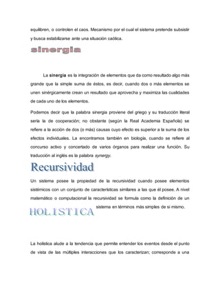 equilibren, o controlen el caos. Mecanismo por el cual el sistema pretende subsistir
y busca estabilizarse ante una situación caótica.
La sinergia es la integración de elementos que da como resultado algo más
grande que la simple suma de éstos, es decir, cuando dos o más elementos se
unen sinérgicamente crean un resultado que aprovecha y maximiza las cualidades
de cada uno de los elementos.
Podemos decir que la palabra sinergia proviene del griego y su traducción literal
sería la de cooperación; no obstante (según la Real Academia Española) se
refiere a la acción de dos (o más) causas cuyo efecto es superior a la suma de los
efectos individuales. La encontramos también en biología, cuando se refiere al
concurso activo y concertado de varios órganos para realizar una función. Su
traducción al inglés es la palabra synergy.
Un sistema posee la propiedad de la recursividad cuando posee elementos
sistémicos con un conjunto de características similares a las que él posee. A nivel
matemático o computacional la recursividad se formula como la definición de un
sistema en términos más simples de si mismo.
La holística alude a la tendencia que permite entender los eventos desde el punto
de vista de las múltiples interacciones que los caracterizan; corresponde a una
 
