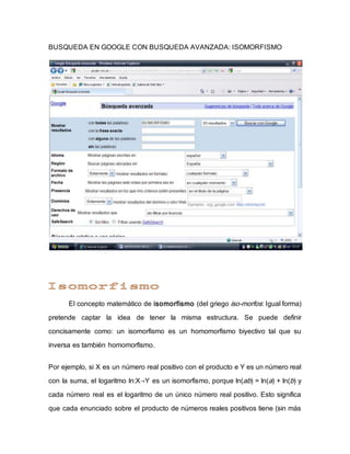 BUSQUEDA EN GOOGLE CON BUSQUEDA AVANZADA: ISOMORFISMO
El concepto matemático de isomorfismo (del griego iso-morfos: Igual forma)
pretende captar la idea de tener la misma estructura. Se puede definir
concisamente como: un isomorfismo es un homomorfismo biyectivo tal que su
inversa es también homomorfismo.
Por ejemplo, si X es un número real positivo con el producto e Y es un número real
con la suma, el logaritmo ln:X→Y es un isomorfismo, porque ln(ab) = ln(a) + ln(b) y
cada número real es el logaritmo de un único número real positivo. Esto significa
que cada enunciado sobre el producto de números reales positivos tiene (sin más
 