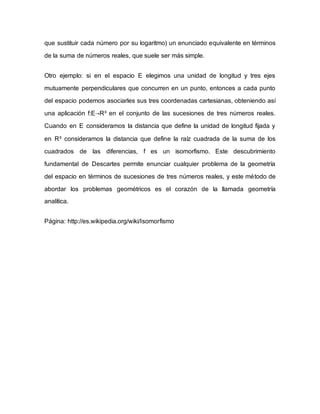 que sustituir cada número por su logaritmo) un enunciado equivalente en términos
de la suma de números reales, que suele ser más simple.
Otro ejemplo: si en el espacio E elegimos una unidad de longitud y tres ejes
mutuamente perpendiculares que concurren en un punto, entonces a cada punto
del espacio podemos asociarles sus tres coordenadas cartesianas, obteniendo así
una aplicación f:E→R³ en el conjunto de las sucesiones de tres números reales.
Cuando en E consideramos la distancia que define la unidad de longitud fijada y
en R³ consideramos la distancia que define la raíz cuadrada de la suma de los
cuadrados de las diferencias, f es un isomorfismo. Este descubrimiento
fundamental de Descartes permite enunciar cualquier problema de la geometría
del espacio en términos de sucesiones de tres números reales, y este método de
abordar los problemas geométricos es el corazón de la llamada geometría
analítica.
Página: http://es.wikipedia.org/wiki/Isomorfismo
 