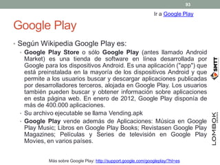 Google Play
• Según Wikipedia Google Play es:
• Google Play Store o sólo Google Play (antes llamado Android
Market) es una...