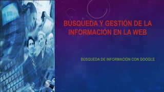 BÚSQUEDA Y GESTIÓN DE LA
INFORMACIÓN EN LA WEB
BÚSQUEDA DE INFORMACIÓN CON GOOGLE
 