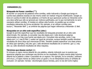 COMANDOS (I):

Búsqueda de frases: comillas ("")
Al escribir un conjunto de palabras entre comillas, estás indicando a Google que tenga en
cuenta esas palabras exactas en ese mismo orden sin realizar ninguna modificación. Google ya
tiene en cuenta el orden de las palabras y el hecho de que aparezcan juntas se interpreta como
una clara señal que sólo se ignorará por motivos justificados, por lo que normalmente no será
necesario utilizar comillas. Si insistes en utilizar esta función, es posible que se omitan
resultados relevantes de forma accidental. Por ejemplo, si se utilizan comillas para
buscar [ "Alexander Bell" ], se omitirán las páginas que hagan referencia a Alexander G. Bell.

Búsquedas en un sitio web específico (site:)
Google te permite especificar que los resultados de búsqueda procedan de un sitio web
determinado. Por ejemplo, la consulta[ iraq site:elpais.com ] sólo devolverá páginas
relacionadas con Iraq cuya fuente sea elpais.com. Consultas más sencillas, como [ iraq
elpais.com ] o [ iraq El País ], suelen ser igual de correctas, aunque también pueden devolver
resultados de otros sitios que mencionan El País. También puedes especificar una clase entera
de sitios (por ejemplo,[ iraq site:.gov ] sólo devolverá resultados de un dominio .gov y [ iraq
site:.iq ] sólo devolverá resultados de sitios iraquíes).

Términos que desees excluir (-)
Si incluyes un signo menos delante de una palabra, estarás indicando que no quieres que
aparezcan páginas que contengan ese término en los resultados. El signo menos debe incluirse
delante de la palabra y debe ir precedido de un espacio. Por ejemplo, en la consulta [ software
anti-virus ], el signo menos se utiliza como un guión y no se interpretará como un símbolo de
exclusión. Un ejemplo: tiendas –elcorteingles (busco tiendas, pero no las del Corte Ingles)
 