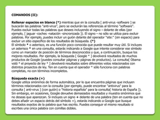 COMANDOS (II):

Rellenar espacios en blanco (*) mientras que en la consulta [ anti-virus -software ] se
buscarán las palabras "anti-virus", pero se excluirán las referencias al término "software".
Puedes excluir todas las palabras que desees incluyendo el signo - delante de ellas (por
ejemplo, [ jaguar -coches -natación -sincronizada ]). El signo - no sólo se utiliza para excluir
palabras. Por ejemplo, puedes incluir un guión delante del operador "site:" (sin espacio) para
excluir un sitio específico de los resultados de búsqueda. (*)
El símbolo * o asterisco, es una función poco conocida que puede resultar muy útil. Si incluyes
un asterisco * en una consulta, estarás indicando a Google que intente considerar ese símbolo
como un marcador de posición de términos desconocidos y que, a continuación, busque los
mejores resultados. Por ejemplo, la búsqueda [ Google * ] devolverá resultados de muchos
productos de Google (puedes consultar páginas y páginas de productos). La consulta[ Obama
votó * el proyecto de ley * ] devolverá resultados sobre diferentes votos relacionados con
distintos proyectos de ley. Ten en cuenta que el operador * sólo funciona con palabras
completas, no con términos incompletos.

Búsqueda exacta (+)
Google utiliza sinónimos de forma automática, por lo que encuentra páginas que incluyen
términos relacionados con la consulta (por ejemplo, puede encontrar "antivirus" para la
consulta [ anti-virus ] (con guión) o "historia española" para la consulta[ historia de España ]).
Sin embargo, en ocasiones, Google devuelve demasiados resultados y muestra sinónimos que
no deseas que aparezcan. Si incluyes un signo + delante de una palabra (ten en cuenta que no
debes añadir un espacio detrás del símbolo +), estarás indicando a Google que busque
resultados exactos de la palabra que has escrito. Puedes conseguir el mismo resultado si
escribes una única palabra con comillas dobles.
 